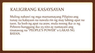 KALIGIRANG KASAYSAYAN
Muling nabawi ng mga mamamayang Pilipino ang
tunay na kalayaan na nawala rin ng may labing-apat na
taon. Sa loob ng apat na araw, mula noong ika-21 ng
Pebrero hanggang ika-25 nito ay namayani ang
tinatawag na “PEOPLE’S POWER” o LAKAS NG
BAYAN.
 