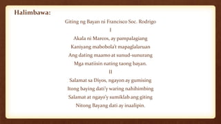 Halimbawa:
Giting ng Bayan ni Francisco Soc. Rodrigo
I
Akala ni Marcos, ay pampalagiang
Kaniyang mabobola’t mapaglalaruan
Ang dating maamo at sunud-sunurang
Mga matiisin nating taong bayan.
II
Salamat sa Diyos, ngayon ay gumising
Itong baying dati’y waring nahihimbing
Salamat at ngayo’y sumiklab ang giting
Nitong Bayang dati ay inaalipin.
 