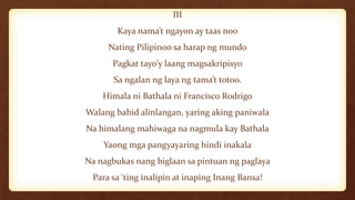 III
Kaya nama’t ngayon ay taas noo
Nating Pilipinoo sa harap ng mundo
Pagkat tayo’y laang magsakripisyo
Sa ngalan ng laya ng tama’t totoo.
Himala ni Bathala ni Francisco Rodrigo
Walang bahid alinlangan, yaring aking paniwala
Na himalang mahiwaga na nagmula kay Bathala
Yaong mga pangyayaring hindi inakala
Na nagbukas nang biglaan sa pintuan ng paglaya
Para sa ‘ting inalipin at inaping Inang Bansa!
 