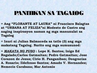 PANITIKAN SA TAGALOG
= Ang “FLORANTE AT LAURA” ni Francisco Balagtas
at “URBANA AT FELIZA”ni Modesto de Castro ang
naging inspirasyon naman ng mga manunulat sa
Tagalog
= Inuri ni Julian Balmaceda sa tatlo (3) ang mga
makatang Tagalog. Narito ang mga sumusunod:
= MAKATA NG PUSO : Lope K. Santos; Inigo Ed
Regalado;Carlos Gatmaitan; Pedro Gatmaitan; Jose
Corazon de Jesus; Cirio H. Panganiban; Deogracias
A. Rosario; Ildefonso Santos; Amado V. Hernandez;
Nemecio Carabana; Mar Antonio
 