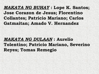 MAKATA NG BUHAY : Lope K. Santos;
Jose Corazon de Jesus; Florentino
Collantes; Patricio Mariano; Carlos
Gatmaitan; Amado V. Hernandez
MAKATA NG DULAAN : Aurelio
Tolentino; Patricio Mariano, Severino
Reyes; Tomas Remegio
 