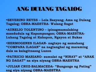 ANG DULANG TAGALOG
•SEVERINO REYES – Lola Basyang; Ama ng Dulang
Tagalog; OBRA-MAESTRA- Walang Sugat
•AURELIO TOLENTINO – ipinagmamalaking
mandudula ng Kapampangan; OBRA-MAESTRA-
Luhang Tagalog at Kahapon, Ngayon at Bukas
•HERMOGENES ILAGAN- nagtayo ng samahang
“COMPANA ILAGAN” na nagtanghal ng maraming
dula sa kalagitnaang Luzon
•PATRICIO MARIANO- sumulat ng “NINAY” at “ANAK
NG DAGAT” na siya niyang OBRA-MAESTRA
•JULIAN CRUZ-BALMACEDA- “Bunganga ng Pating”
ang siya niyang OBRA-MAESTRA
 