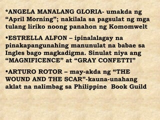 *ANGELA MANALANG GLORIA- umakda ng
“April Morning”; nakilala sa pagsulat ng mga
tulang liriko noong panahon ng Komomwelt
•ESTRELLA ALFON – ipinalalagay na
pinakapangunahing manunulat na babae sa
Ingles bago magkadigma. Sinulat niya ang
“MAGNIFICENCE” at “GRAY CONFETTI”
•ARTURO ROTOR – may-akda ng “THE
WOUND AND THE SCAR”-kauna-unahang
aklat na nalimbag sa Philippine Book Guild
 