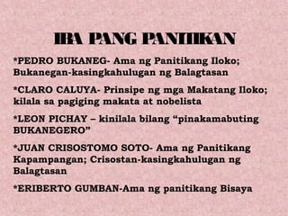 IBA PANG PANITIKAN
*PEDRO BUKANEG- Ama ng Panitikang Iloko;
Bukanegan-kasingkahulugan ng Balagtasan
*CLARO CALUYA- Prinsipe ng mga Makatang Iloko;
kilala sa pagiging makata at nobelista
*LEON PICHAY – kinilala bilang “pinakamabuting
BUKANEGERO”
*JUAN CRISOSTOMO SOTO- Ama ng Panitikang
Kapampangan; Crisostan-kasingkahulugan ng
Balagtasan
*ERIBERTO GUMBAN-Ama ng panitikang Bisaya
 
