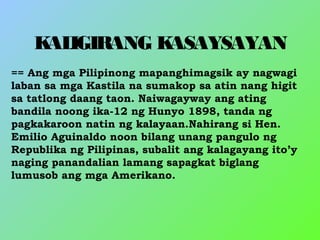 KALIGIRANG KASAYSAYAN
== Ang mga Pilipinong mapanghimagsik ay nagwagi
laban sa mga Kastila na sumakop sa atin nang higit
sa tatlong daang taon. Naiwagayway ang ating
bandila noong ika-12 ng Hunyo 1898, tanda ng
pagkakaroon natin ng kalayaan.Nahirang si Hen.
Emilio Aguinaldo noon bilang unang pangulo ng
Republika ng Pilipinas, subalit ang kalagayang ito’y
naging panandalian lamang sapagkat biglang
lumusob ang mga Amerikano.
 