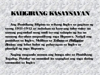 KALIGIRANG KASAYSAYAN
Ang Panitikang Filipino sa wikang Ingles sa pagitan ng
taong 1941-1945 ay nabalam sa kanyang tuluy-tuloy na
sanang pag-unlad nang muli tayong sakupin ng isa na
namang dayuhan mapaniil-ang mga Hapones. Natigil ang
panitikan sa Ingles. Maliban sa Tribuneat Philippine
Review, ang lahat halos ng pahayagan sa Ingles ay
pinatigil ng mga Hapones.
Naging maganda naman ang bunga nito sa Panitikang
Tagalog. Patuloy na umunlad ito sapagkat ang mga dating
sumusulat sa Ingles
 