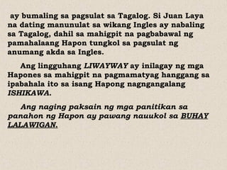 ay bumaling sa pagsulat sa Tagalog. Si Juan Laya
na dating manunulat sa wikang Ingles ay nabaling
sa Tagalog, dahil sa mahigpit na pagbabawal ng
pamahalaang Hapon tungkol sa pagsulat ng
anumang akda sa Ingles.
Ang lingguhang LIWAYWAY ay inilagay ng mga
Hapones sa mahigpit na pagmamatyag hanggang sa
ipabahala ito sa isang Hapong nagngangalang
ISHIKAWA.
Ang naging paksain ng mga panitikan sa
panahon ng Hapon ay pawang nauukol sa BUHAY
LALAWIGAN.
 