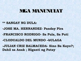MGA MANUNULAT
** SANGAY NG DULA:
-JOSE MA. HERNANDEZ- Panday Pira
-FRANCISCO RODRIGO- Sa Pula, Sa Puti
-CLODUALDO DEL MUNDO –bULAGA
-JULIAN CRIZ BALMACEDA- Sino Ba Kayo?;
Dahil sa Anak ; Higanti ng Patay
 