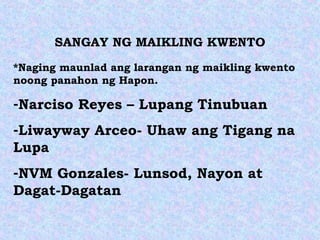 SANGAY NG MAIKLING KWENTO
*Naging maunlad ang larangan ng maikling kwento
noong panahon ng Hapon.
-Narciso Reyes – Lupang Tinubuan
-Liwayway Arceo- Uhaw ang Tigang na
Lupa
-NVM Gonzales- Lunsod, Nayon at
Dagat-Dagatan
 