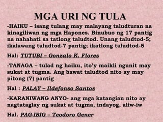 MGA URI NG TULA
-HAIKU – isang tulang may malayang taludturan na
kinagiliwan ng mga Hapones. Binubuo ng 17 pantig
na nahahati sa tatlong taludtod. Unang taludtod-5;
ikalawang taludtod-7 pantig; ikatlong taludtod-5
Hal: TUTUBI – Gonzalo K. Flores
-TANAGA – tulad ng haiku, ito’y maikli ngunit may
sukat at tugma. Ang bawat taludtod nito ay may
pitong (7) pantig
Hal : PALAY – Ildefonso Santos
-KARANIWANG ANYO- ang mga katangian nito ay
nagtataglay ng sukat at tugma, indayog, aliw-iw
Hal. PAG-IBIG – Teodoro Gener
 