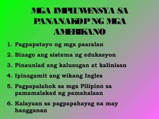 MGA IMPLUWENSYA SA
PANANAKOPNG MGA
AMERIKANO
1. Pagpapatayo ng mga paaralan
2. Binago ang sistema ng edukasyon
3. Pinaunlad ang kalusugan at kalinisan
4. Ipinagamit ang wikang Ingles
5. Pagpapalahok sa mga Pilipino sa
pamamalakad ng pamahalaan
6. Kalayaan sa pagpapahayag na may
hangganan
 