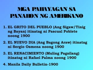 MGA PAHAYAGAN SA
PANAHON NG AMERIKANO
1. EL GRITO DEL PUEBLO (Ang Sigaw/Tinig
ng Bayan) itinatag ni Pascual Poblete
noong 1900
2. EL NUEVO DIA (Ang Bagong Araw) itinatag
ni Sergio Osmena noong 1900
3. EL RENACIMIENTO (Muling Pagsilang)
itinatag ni Rafael Palma noong 1900
4. Manila Daily Bulletin-1900
 