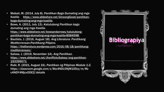 • Mabait, M. (2014, July 8). Panitikan Bago Dumating ang mga
Kastila. https://www.slideshare.net/GinoongGood/panitikan-
bago-dumating-ang-mga-kastila.
• Bows, A. (2011, July 13). Katutubong Panitikan bago
dumating ang mga Kastila.
https://www.slideshare.net/bowsandarrows/katutubong-
panitikan-bago-dumating-ang-mga-kastila-8584598.
• Bautista, J. (2016, August 18). Ang Literatura: Panitikang
Mediterrenean-Panitikang Pilipino.
https://theliteratura.wordpress.com/2016/08/18/panitikang-
mediterrenean/
• Salosa, J. (2019, November 14). Ang Panitikan.
https://www.slideshare.net/JhonRickySalosa/ang-panitikan-
193399071
• Rubi, R. (2021, August 16). Panitikan ng Pilipinas Module 1-2.
https://classroom.google.com/c/Mzc4NDU3NjM1ODcy/m/Mz
c4NDY4MjcxODE2/details
Bibliograpiya
 