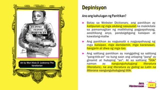 Depinisyon
Ano ang kahulugan ng Panitikan?
► Batay sa Webster Dictionary, ang panitikan ay
katipunan ng mga akdang nasusulat na makikilala
sa pamamagitan ng malikhaing pagpapahayag,
aestitikong anyo, pandaigdigang kaisipan at
kawalang-maliw
► Ang panitikan ay nagsasabi o nagpapahayag ng
mga kaisipan, mga damdamin, mga karanasan,
hangarin at diwa ng mga tao.
► Ang salitang panitikan ay nanggaling sa salitang
"pang-titik-an" na kung saan ang unlaping "pang" ay
ginamit at hulaping "an". At sa salitang "titik"
naman ay nangunguhulugang literatura
(literature), na ang literatura ay galing sa Latin na
litterana nangunguhulugang titik.
Jens
Martensson
Art by Mari Kloie D. Ledesma/The
Varsitarian
 
