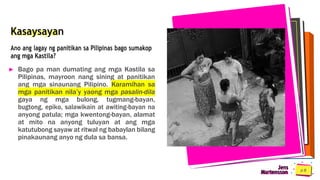 Kasaysayan
Ano ang lagay ng panitikan sa Pilipinas bago sumakop
ang mga Kastila?
► Bago pa man dumating ang mga Kastila sa
Pilipinas, mayroon nang sining at panitikan
ang mga sinaunang Pilipino. Karamihan sa
mga panitikan nila’y yaong mga pasalin-dila
gaya ng mga bulong, tugmang-bayan,
bugtong, epiko, salawikain at awiting-bayan na
anyong patula; mga kwentong-bayan, alamat
at mito na anyong tuluyan at ang mga
katutubong sayaw at ritwal ng babaylan bilang
pinakaunang anyo ng dula sa bansa.
Martensson
Jens
 