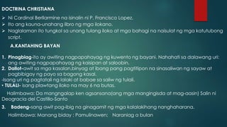 DOCTRINA CHRISTIANA
 Ni Cardinal Berllarmine na isinalin ni P. Francisco Lopez.
 Ito ang kauna-unahang libro ng mga ilokano.
 Naglalaman ito tungkol sa unang tulang iloko at mga bahagi na naisulat ng mga katutubong
script.
A.KANTAHING BAYAN
1. Pinagbiag-ito ay awiting nagpapahayag ng kuwento ng bayani. Nahahati sa dalawang uri:
ang awiting nagpapahayag ng kaisipan at saloobin.
2. Dallot-awit sa mga kasalan,binyag at ibang pang pagtitipon na sinasaliwan ng sayaw at
pagbibigay ng payo sa bagong kasal.
-Isang uri ng pagtatali ng lalaki at babae sa saliw ng tulali.
• TULALI- isang plawtang iloko na may 6 na butas.
Halimbawa: Da mangngalap ken agsansana(ang mga mangingisda at mag-aasin) Salin ni
Deogracia del Castillo-Santo
3. Badeng-sang awit pag-ibig na ginagamit ng mga kalalakihang nanghaharana.
Halimbawa: Manang biday ; Pamulinawen; Naraniag a bulan
 