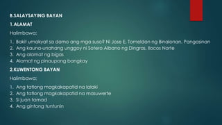 B.SALAYSAYING BAYAN
1.ALAMAT
Halimbawa:
1. Bakit umakyat sa damo ang mga suso? Ni Jose E. Tomeldan ng Binalonan, Pangasinan
2. Ang kauna-unahang unggoy ni Sotero Albano ng Dingras, Ilocos Norte
3. Ang alamat ng bigas
4. Alamat ng pinaupong bangkay
2.KUWENTONG BAYAN
Halimbawa:
1. Ang tatlong magkakapatid na lalaki
2. Ang tatlong magkakapatid na masuwerte
3. Si juan tamad
4. Ang gintong tuntunin
 