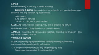 3.EPIKO
Halimbawa:Biag ni lam-ang ni Pedro Bukaneg
BURBURTIA O BURTIA -ito ang katumbas ng bugtong g tagalog kung saan
sinusukat nito ang kaisipan ng mga ilokano.
Halimbawa:
a.no baro ket narukop
no daan nalagda ,sagot( tambak)
PAGSASAO-salawikain sa tagalog.,may aral at bibigkas ng patula
Halimbawa: ti adda siniglot na isu ti adda bukraen na
ARASAAS- katumbas ito ng bulong sa tagalog. Halimbawa: Umaykan , dika
agbatbati, Puwera dildilaw
V.MAIKLING KUWENTO
SARITA-ang tawag ng mga ilokano sa kanilang maikling kuwento.Ito’y
nanganagahulugang kuwento sa tagalog.
1. Ti langit iti innamnamatayo( ang langit ang pag-asa)
Pinakadagdag ng pulyento na biag ni aida
 