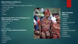 Mga Katutubo sa Rehiyon II:
• Ivatan sa Batanes
• Gaddang at Ibanag sa Cagayan, Isabela, at
Nueva Vizcaya
• Dumagat
• Isneg
• Ita
• Igorot
Mga punung-kahoy na matatagpuan sa
bulubundukin ng rehiyon
• Benguet Tree
• Narra Tree
• Ipil-ipil
• Teak
• Mahogany
Likas na Yaman Mineral ng Rehiyon
• Bakal
• Pilak
• Ginto
• Limestone
• manganese
• Graba
• bato
Mga Produkto
Rehiyon
• tabako
• palay
• mais
• gulay at prutas
• kape
• cacao
• sibuyas
• halamang-ugat
• table
• rattan
• kawayan
 