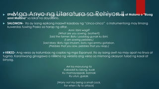 Mga Anyo ng Literatura sa Rehiyon II EPIKO -.Ang isa sa pinaka tanyag na epiko sa Cagayan ay ang kuwento ni Biuag at Malana o "Biuag
anni Malana" sa lokal na dayalekto.
 SALOMON- Ito ay isang epikong inaawit kasabay ng “cinco-cinco” o instrumentong may limang
kuwerdas tuwing Pasko sa harap ng altar.
Anni i ibini wagi?
(What are you sowing, brother?)
Said the farmer: Batu i paddag gunak ku ibini.
(I am sowing pebbles.)
Said Mary: Batu nga imulam, batu nga emmu gataban.
(Pebbles that you sow, pebbles that you reap.)
VERZO- Ang verzo ay katumbas ng coplas ng mga Espanyol. Ito ay isang awit na may apat na linya at
tugma. Karaniwang ginagawa o nililikha ng versista ang verso sa mismong okasyon tulad ng kasal at
binyag.
Arri ka mavurung ta
Kabaddi ku lalung, kuak
Ku mamayappak, kannak
Ku utun, gukak.
(Worry not my being a small cock,
For when i fly to attack)
 