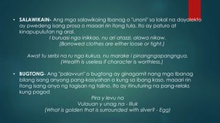 • SALAWIKAIN- Ang mga salawikaing Ibanag o "unoni" sa lokal na dayalekto
ay pwedeng isang prosa o maaari rin itong tula. Ito ay paturo at
kinapupulutan ng aral.
I buruasi nga inikkao, nu ari atazzi, alawa nikaw.
(Borrowed clothes are either loose or tight.)
Awat tu serbi na ru nga kukua, nu marake i pinangngapangngua.
(Wealth is useless if character is worthless.)
• BUGTONG- Ang "palavvun" o bugtong ay ginagamit nang mga Ibanag
bilang isang anyong pang-kasiyahan o kung sa ibang kaso, maaari rin
itong isang anyo ng tagisan ng talino. Ito ay itinuturing na pang-relaks
kung pagod
Pira y levu na
Vulauan y unag na - Illuk
(What is golden that is surrounded with silver? - Egg)
 