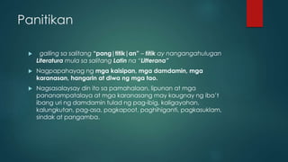Panitikan
 galling sa salitang “pang|titik|an” – titik ay nangangahulugan
Literatura mula sa salitang Latin na “Litterana”
 Nagpapahayag ng mga kaisipan, mga damdamin, mga
karanasan, hangarin at diwa ng mga tao.
 Nagsasalaysay din ito sa pamahalaan, lipunan at mga
pananampatalaya at mga karanasang may kaugnay ng iba’t
ibang uri ng damdamin tulad ng pag-ibig, kaligayahan,
kalungkutan, pag-asa, pagkapoot, paghihiganti, pagkasuklam,
sindak at pangamba.
 