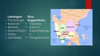 Lalawigan
• Pampanga
• Bulacan
• Bataan
• Nueva Ecija
• Tarlac
• Zambales
Etno-
linggwistoko
• Tagalog
• Ilokano
• Kapampanga
n
• Pangasinense
 