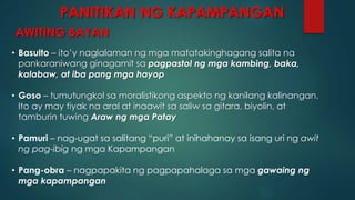 AWITING BAYAN
• Basulto – ito’y naglalaman ng mga matatakinghagang salita na
pankaraniwang ginagamit sa pagpastol ng mga kambing, baka,
kalabaw, at iba pang mga hayop
• Goso – tumutungkol sa moralistikong aspekto ng kanilang kalinangan.
Ito ay may tiyak na aral at inaawit sa saliw sa gitara, biyolin, at
tamburin tuwing Araw ng mga Patay
• Pamuri – nag-ugat sa salitang “puri” at inihahanay sa isang uri ng awit
ng pag-ibig ng mga Kapampangan
• Pang-obra – nagpapakita ng pagpapahalaga sa mga gawaing ng
mga kapampangan
PANITIKAN NG KAPAMPANGAN
 