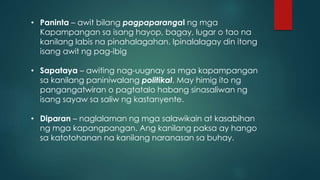 • Paninta – awit bilang pagpaparangal ng mga
Kapampangan sa isang hayop, bagay, lugar o tao na
kanilang labis na pinahalagahan. Ipinalalagay din itong
isang awit ng pag-ibig
• Sapataya – awiting nag-uugnay sa mga kapampangan
sa kanilang paniniwalang politikal. May himig ito ng
pangangatwiran o pagtatalo habang sinasaliwan ng
isang sayaw sa saliw ng kastanyente.
• Diparan – naglalaman ng mga salawikain at kasabihan
ng mga kapangpangan. Ang kanilang paksa ay hango
sa katotohanan na kanilang naranasan sa buhay.
 