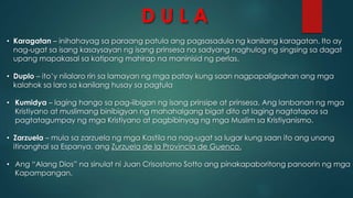 D U L A
• Karagatan – inihahayag sa paraang patula ang pagsasadula ng kanilang karagatan. Ito ay
nag-ugat sa isang kasaysayan ng isang prinsesa na sadyang naghulog ng singsing sa dagat
upang mapakasal sa katipang mahirap na maninisid ng perlas.
• Duplo – ito’y nilalaro rin sa lamayan ng mga patay kung saan nagpapaligsahan ang mga
kalahok sa laro sa kanilang husay sa pagtula
• Kumidya – laging hango sa pag-iibigan ng isang prinsipe at prinsesa. Ang lanbanan ng mga
Kristiyano at muslimang binibigyan ng mahahalgang bigat dito at laging nagtatapos sa
pagtatagumpay ng mga Kristiyano at pagbibinyag ng mga Muslim sa Kristiyanismo.
• Zarzuela – mula sa zarzuela ng mga Kastila na nag-ugat sa lugar kung saan ito ang unang
itinanghal sa Espanya, ang Zurzuela de la Provincia de Guenco.
• Ang “Alang Dios” na sinulat ni Juan Crisostomo Sotto ang pinakapaboritong panoorin ng mga
Kapampangan.
 