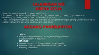 LALAWIGAN NG
NUEVA ECIJA
• Ito a may pinakamalawak na lupain sa rehiyon 3
• Tinaguriang palabigasan ng Pilipinas na nasa hilagang-silangang bahagi ng gitnang Luzon
• Ito ay may kabuuang sukat na 560,220 kilometro parisukat
• 1705 – pinangalanang Nueva Ecija ang lalawigan ng isang kastila nangangalang Cruzan alinsunod sa
ngalan ng kanyang bayan sa Espanya, ang Ecija, Seville
AKDANG PANRELIHIYON
PASION
 Isang akdang panrelihiyon na naglalaman ng buhay at
pagpapakasakit ni Hesukristo
CENAKULO
 Isa pang paraan ng pagpapahayg ng akdang ito
 Pagsasabuhay ng paghihirap ni Kristo hanggang sa
kanyang kamatayan
 