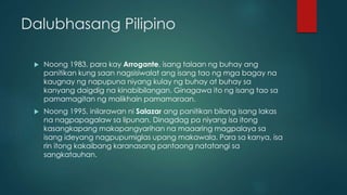 Dalubhasang Pilipino
 Noong 1983, para kay Arrogante, isang talaan ng buhay ang
panitikan kung saan nagsisiwalat ang isang tao ng mga bagay na
kaugnay ng napupuna niyang kulay ng buhay at buhay sa
kanyang daigdig na kinabibilangan. Ginagawa ito ng isang tao sa
pamamagitan ng malikhain pamamaraan.
 Noong 1995, inilarawan ni Salazar ang panitikan bilang isang lakas
na nagpapagalaw sa lipunan. Dinagdag pa niyang isa itong
kasangkapang makapangyarihan na maaaring magpalaya sa
isang ideyang nagpupumiglas upang makawala. Para sa kanya, isa
rin itong kakaibang karanasang pantaong natatangi sa
sangkatauhan.
 