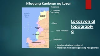 H
SK
T
Kabisera
• Lungsod
ng Laoag
• Vigan
• San Fernando
• Lingayen
Hilagang Kanluran ng Luzon
• bulubundukin at maburol
• malawak na kapatagan ang Pangasinan
Lokasyon at
topograpiy
a
 
