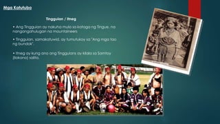 Tingguian / Itneg
• Itneg ay kung ano ang Tingguians ay kilala sa Samtoy
(Ilokano) salita.
• Ang Tingguian ay nakuha mula sa kataga ng Tingue, na
nangangahulugan na mountaineers
• Tingguian, samakatuwid, ay tumutukoy sa "Ang mga tao
ng bundok".
Mga Katutubo
 