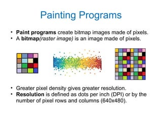 Painting Programs Paint programs  create bitmap   images made of pixels. A  bitmap (raster image)  is an image made of pixels. Greater pixel density gives greater resolution. Resolution  is defined as dots per inch (DPI) or by the number of pixel rows and columns (640x480). 