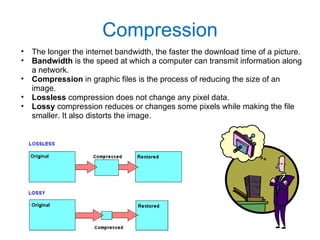 Compression The longer the internet bandwidth, the faster the download time of a picture. Bandwidth  is the speed at which a computer can transmit information along a network. Compression  in graphic files is the process of reducing the size of an image. Lossless  compression does not change any pixel data. Lossy  compression reduces or changes some pixels while making the file smaller. It also distorts the image. 