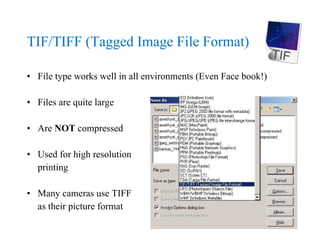 TIF/TIFF (Tagged Image File Format) File type works well in all environments (Even Face book!) Files are quite large Are  NOT  compressed Used for high resolution  printing Many cameras use TIFF as their picture format 