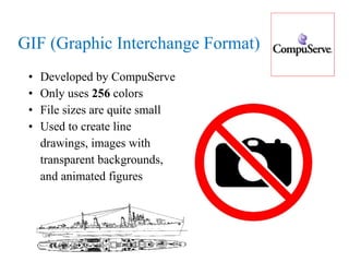 GIF (Graphic Interchange Format) Developed by CompuServe Only uses  256  colors File sizes are quite small Used to create line  drawings, images with  transparent backgrounds,  and animated figures  