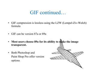GIF continued… GIF compression is lossless using the LZW (Lempel-Ziv-Welch) formula GIF can be version 87a or 89a Most users choose 89a for its ability to make the image transparent. Both Photoshop and  Paint Shop Pro offer version options  