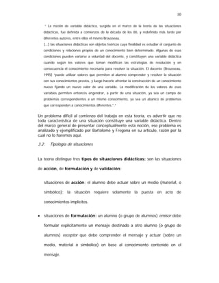 10
“ La noción de variable didáctica, surgida en el marco de la teoría de las situaciones
didácticas, fue definida a comienzos de la década de los 80, y redefinida más tarde por
diferentes autores, entre ellos el mismo Brousseau.
(...) las situaciones didácticas son objetos teóricos cuya finalidad es estudiar el conjunto de
condiciones y relaciones propios de un conocimiento bien determinado. Algunas de esas
condiciones pueden variarse a voluntad del docente, y constituyen una variable didáctica
cuando según los valores que toman modifican las estrategias de resolución y en
consecuencia el conocimiento necesario para resolver la situación. El docente (Brousseau,
1995) “puede utilizar valores que permiten al alumno comprender y resolver la situación
con sus conocimientos previos, y luego hacerle afrontar la construcción de un conocimiento
nuevo fijando un nuevo valor de una variable. La modificación de los valores de esas
variables permiten entonces engendrar, a partir de una situación, ya sea un campo de
problemas correspondientes a un mismo conocimiento, ya sea un abanico de problemas
que corresponden a conocimientos diferentes.”.”

Un problema difícil al comienzo del trabajo en esta teoría, es advertir que no
toda característica de una situación constituye una variable didáctica. Dentro
del marco general de presentar conceptualmente esta noción, ese problema es
analizado y ejemplificado por Bartolomé y Fregona en su artículo, razón por la
cual no lo haremos aquí.

3.2.

Tipología de situaciones

La teoría distingue tres tipos de situaciones didácticas: son las situaciones
de acción, de formulación y de validación:
situaciones de acción: el alumno debe actuar sobre un medio (material, o
simbólico); la situación requiere solamente la puesta en acto de
conocimientos implícitos.
•

situaciones de formulación: un alumno (o grupo de alumnos) emisor debe
formular explícitamente un mensaje destinado a otro alumno (o grupo de
alumnos) receptor que debe comprender el mensaje y actuar (sobre un
medio, material o simbólico) en base al conocimiento contenido en el
mensaje.

 