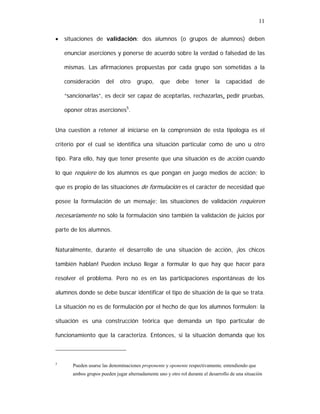 11
•

situaciones de validación: dos alumnos (o grupos de alumnos) deben
enunciar aserciones y ponerse de acuerdo sobre la verdad o falsedad de las
mismas. Las afirmaciones propuestas por cada grupo son sometidas a la
consideración

del

otro

grupo,

que

debe

tener

la

capacidad

de

“sancionarlas”, es decir ser capaz de aceptarlas, rechazarlas, pedir pruebas,
oponer otras aserciones5.
Una cuestión a retener al iniciarse en la comprensión de esta tipología es el
criterio por el cual se identifica una situación particular como de uno u otro
tipo. Para ello, hay que tener presente que una situación es de acción cuando
lo que requiere de los alumnos es que pongan en juego medios de acción; lo
que es propio de las situaciones de formulación es el carácter de necesidad que
posee la formulación de un mensaje; las situaciones de validación requieren

necesariamente no sólo la formulación sino también la validación de juicios por
parte de los alumnos.
Naturalmente, durante el desarrollo de una situación de acción, ¡los chicos
también hablan! Pueden incluso llegar a formular lo que hay que hacer para
resolver el problema. Pero no es en las participaciones espontáneas de los
alumnos donde se debe buscar identificar el tipo de situación de la que se trata.
La situación no es de formulación por el hecho de que los alumnos formulen: la
situación es una construcción teórica que demanda un tipo particular de
funcionamiento que la caracteriza. Entonces, si la situación demanda que los

5

Pueden usarse las denominaciones proponente y oponente respectivamente, entendiendo que
ambos grupos pueden jugar alternadamente uno y otro rol durante el desarrollo de una situación

 