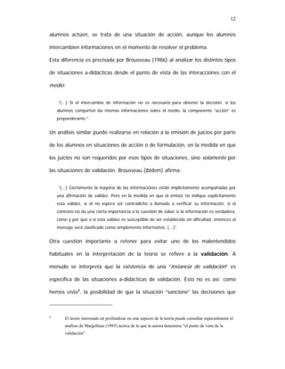 12
alumnos actúen, se trata de una situación de acción, aunque los alumnos
intercambien informaciones en el momento de resolver el problema.
Esta diferencia es precisada por Brousseau (1986) al analizar los distintos tipos
de situaciones a-didácticas desde el punto de vista de las interacciones con el

medio:
“(...) Si el intercambio de información no es necesario para obtener la decisión, si los
alumnos comparten las mismas informaciones sobre el medio, la componente “acción” es
preponderante.”

Un análisis similar puede realizarse en relación a la emisión de juicios por parte
de los alumnos en situaciones de acción o de formulación, en la medida en que
los juicios no son requeridos por esos tipos de situaciones, sino solamente por
las situaciones de validación. Brousseau (ibidem) afirma:
“(...) Ciertamente la mayoría de las informaciones están implícitamente acompañadas por
una afirmación de validez. Pero en la medida en que el emisor no indique explícitamente
esta validez, si él no espera ser contradicho o llamado a verificar su información, si el
contexto no da una cierta importancia a la cuestión de saber si la información es verdadera,
cómo y por qué o si esta validez es susceptible de ser establecida sin dificultad, entonces el
mensaje será clasificado como simplemente informativo. (...)”

Otra cuestión importante a retener para evitar uno de los malentendidos
habituales en la interpretación de la teoría se refiere a la validación. A
menudo se interpreta que la existencia de una “instancia de validación” es
específica de las situaciones a-didácticas de validación. Esto no es así: como
hemos visto6, la posibilidad de que la situación “sancione” las decisiones que

6

El lector interesado en profundizar en este aspecto de la teoría puede consultar especialmente el
análisis de Margolinas (1993) acerca de lo que la autora denomina “el punto de vista de la
validación”

 