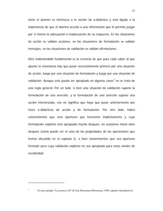 13
toma el alumno es intrínseca a la noción de a-didáctico y está ligada a la
importancia de que el alumno acceda a una información que le permita juzgar
por sí mismo la adecuación o inadecuación de su respuesta. En las situaciones
de acción se validan acciones; en las situaciones de formulación se validan
mensajes; en las situaciones de validación se validan afirmaciones.
Otro malentendido fundamental es la creencia de que para cada saber al que
apunte la enseñanza hay que pasar necesariamente primero por una situación
de acción, luego por una situación de formulación y luego por una situación de
validación. Aunque esto pueda ser apropiado en algunos casos7 no se trata de
una regla general. Por un lado, si bien una situación de validación supone la
formulación de una aserción, y la formulación de una aserción supone una
acción interiorizada, eso no significa que haya que pasar anteriormente por
fases a-didácticas de acción y de formulación. Por otro lado, habrá
conocimientos que será oportuno que funcionen implícitamente y cuya
formulación explícita será apropiada mucho después, en ocasiones hasta años
después (como puede ser el caso de las propiedades de las operaciones que
hemos discutido en el capítulo I), o bien conocimientos que sea oportuno
formular pero cuya validación explícita no sea apropiada para estos niveles de
escolaridad.

7

Ver por ejemplo “La carrera a 20” de Guy Brousseau (Brousseau, 1998, capítulo introductorio)

 