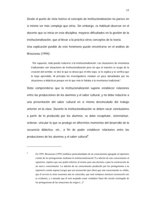 15
Desde el punto de vista teórico el concepto de institucionalización no parece en
sí mismo ser más complejo que otros. Sin embargo, es habitual observar en el
docente que se inicia en esta disciplina, mayores dificultades en la gestión de la
institucionalización, que al llevar a la práctica otros conceptos de la teoría.
Una explicación posible de este fenómeno puede encontrarse en el análisis de
Brousseau (1994):
“Por supuesto, todo puede reducirse a la institucionalización. Las situaciones de enseñanza
tradicionales son situaciones de institucionalización pero sin que el maestro se ocupe de la
creación del sentido: se dice lo que se desea que el niño sepa, se le explica y se verifica que
lo haya aprendido. Al principio los investigadores estaban un poco obnubilados por las
situaciones a-didácticas porque era lo que más le faltaba a la enseñanza tradicional.”

Debe comprenderse que la institucionalización supone establecer relaciones
entre las producciones de los alumnos y el saber cultural, y no debe reducirse a
una presentación del saber cultural en sí mismo desvinculado del trabajo
anterior en la clase. Durante la institucionalización se deben sacar conclusiones
a partir de lo producido por los alumnos, se debe recapitular, sistematizar,
ordenar, vincular lo que se produjo en diferentes momentos del desarrollo de la
secuencia didáctica, etc., a fin de poder establecer relaciones entre las
producciones de los alumnos y el saber cultural9.

9

En 1995, Brousseau (1995) establece particularidades de un conocimiento agregado al repertorio
común de los protagonistas mediante la institucionalización:"La adición de este conocimiento al
repertorio, implica que uno podrá referirse al mismo para una dicisión o para la construcción de
un nuevo conocimiento. La adición de un conocimiento producido por los protagonistas a su
repertorio común supone (exige) que sea reconocido (por ellos) que este conocimiento es válido,
que él servirá en otras ocasiones aún no conocidas, que será ventajoso entonces reconocerlo (no
es evidente), y a menudo que él será aceptado como verdadero fuera del círculo restringido de
los protagonistas de las situaciones de origen (...)"

 