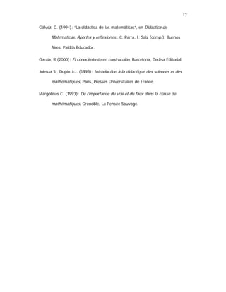 17
Gálvez, G. (1994): “La didáctica de las matemáticas”, en Didáctica de

Matemáticas. Aportes y reflexiones., C. Parra, I. Saiz (comp.), Buenos
Aires, Paidós Educador.
García, R.(2000): El conocimiento en contrucción, Barcelona, Gedisa Editorial.
Johsua S., Dupin J-J. (1993): Introduction à la didactique des sciences et des

mathématiques, Paris, Presses Universitaires de France.
Margolinas C. (1993): De l’importance du vrai et du faux dans la classe de

mathématiques, Grenoble, La Pensée Sauvage.

 