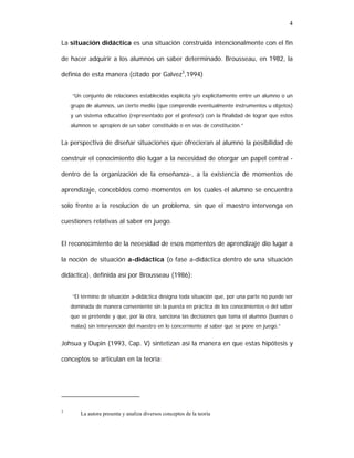 4
La situación didáctica es una situación construida intencionalmente con el fin
de hacer adquirir a los alumnos un saber determinado. Brousseau, en 1982, la
definía de esta manera (citado por Galvez3,1994)
“Un conjunto de relaciones establecidas explícita y/o explícitamente entre un alumno o un
grupo de alumnos, un cierto medio (que comprende eventualmente instrumentos u objetos)
y un sistema educativo (representado por el profesor) con la finalidad de lograr que estos
alumnos se apropien de un saber constituido o en vías de constitución.”

La perspectiva de diseñar situaciones que ofrecieran al alumno la posibilidad de
construir el conocimiento dio lugar a la necesidad de otorgar un papel central dentro de la organización de la enseñanza-, a la existencia de momentos de
aprendizaje, concebidos como momentos en los cuales el alumno se encuentra
solo frente a la resolución de un problema, sin que el maestro intervenga en
cuestiones relativas al saber en juego.
El reconocimiento de la necesidad de esos momentos de aprendizaje dio lugar a
la noción de situación a-didáctica (o fase a-didáctica dentro de una situación
didáctica), definida así por Brousseau (1986):
“El término de situación a-didáctica designa toda situación que, por una parte no puede ser
dominada de manera conveniente sin la puesta en práctica de los conocimientos o del saber
que se pretende y que, por la otra, sanciona las decisiones que toma el alumno (buenas o
malas) sin intervención del maestro en lo concerniente al saber que se pone en juego.”

Johsua y Dupin (1993, Cap. V) sintetizan así la manera en que estas hipótesis y
conceptos se articulan en la teoría:

3

La autora presenta y analiza diversos conceptos de la teoría

 