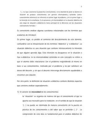 5
“(...) Lo que caracteriza la perpectiva constructivista, es la voluntad de poner al alumno en
situación de producir conocimientos (en general reformulando-y luchando contraconocimientos anteriores) en referencia en primer lugar al problema, y no en primer lugar a
la intención de la enseñanza. Es la presencia y la funcionalidad en la situación didáctica de
una etapa de situación a-didáctica la marca principal de la diferencia con las situaciones
estrictamente formales.”

Es conveniente analizar algunas cuestiones relacionadas con los términos que
acabamos de introducir.
En primer lugar, es posible al comienzo del descubrimiento de este dominio,
confundirse con la interpretación de los términos “didáctica” y “a-didáctica”. La
situación didáctica es una situación que contiene intrínsecamente la intención
de que alguien aprenda algo. Esta intención no desaparece en la situación o
fase a-didáctica: la no intencionalidad contenida en este concepto se refiere a
que el alumno debe relacionarse con el problema respondiendo al mismo en
base a sus conocimientos, motivado por el problema y no por satisfacer un
deseo del docente, y sin que el docente intervenga directamente ayudándolo a
encontrar una solución.
Por otra parte, la definición de situación a-didáctica contiene distintos aspectos
que conviene analizar separadamente:
1) El carácter de necesidad de los conocimientos:
la “situación” se organiza de manera tal que el conocimiento al que se
apunta sea necesario para la resolución, en el sentido de que la situación
“(...) no puede ser dominada de manera conveniente sin la puesta en
práctica de los conocimientos o del saber que se pretende (...)” . La
comprensión de esta idea es fundamental para el análisis didáctico de

 