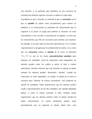 6
una situación, y en particular para identificar en una secuencia de
enseñanza los distintos aspectos a los que se apunta en cada etapa.
El problema es que a menudo se confunde lo que es necesario con lo
que es posible de utilizar como procedimiento para resolver un
problema, y en consecuencia se confunden los conocimientos que se
requieren o no poner en juego para dominar la situación. Un buen
acercamiento a esta cuestión es pensarlo por la negativa: es decir por
los conocimientos que NO son necesarios para dominar una situación.
Por ejemplo, si al reunir sobre la mesa dos colecciones de 15 y 17 autitos
respectivamente se pregunta por la cantidad total de autitos, no es cierto
que sea necesario realizar el cálculo de la suma: la operación
“15 + 17” es uno de los tantos procedimientos posibles para
adicionar las cantidades. Como las colecciones están disponibles, los
alumnos pueden reunir los autitos y contar el total o realizar
sobreconteo. Decimos entonces que esta situación no apunta al cálculo
(aunque los alumnos puedan, obviamente, calcular). Cuando las
colecciones no están disponibles, en cambio, el cálculo de la suma es
necesario para “dominar de manera conveniente” este problema de
adición de cantidades. Podrá argumentarse que los alumnos pueden
acudir a representaciones de las dos cantidades -por ejemplo dibujando
palitos- y evitar el cálculo contando el total. Tambien puede
argumentarse que los alumnos podrían evitar el cálculo usando los
dedos.

Efectivamente,

procedimientos

que

no

en

ciertas

requieran

condiciones
el

cálculo.

pueden

Ahora

bien,

surgir
esos

 
