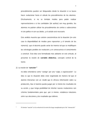 7
procedimientos pueden ser bloqueados desde la situación si se busca
hacer evolucionar hacia el cálculo los procedimientos de los alumnos.
Efectivamente,

si

no

se

brindan

medios

para

poder

realizar

representaciones o si las cantidades (de autitos) son muy grandes, los
alumnos no podrán utilizar los procedimientos de conteo o sobreconteo
ni con palitos ni con sus dedos, y el cáclulo será necesario.
Este análisis muestra que existen características de la situación (en este
caso la disponibilidad de medios para repesentar y el tamaño de los
números). que el docente puede variar de manera tal que se modifiquen
las estrategias posibles de resolución y en consecuencia el conocimiento
a construir. Esta idea será formalizada más adelante en este artículo, al
presentar la noción de variable didáctica, concepto central de la
teoría.
2) La noción de “sanción”4:
no debe entenderse como “castigo” por una “culpa, o equivocación”. La
idea es que la situación debe estar organizada de manera tal que el
alumno interactúe con un medio que le ofrezca información sobre su
producción. Que el alumno pueda juzgar por sí mismo los resultados de
su acción, y que tenga posibilidad de intentar nuevas resoluciones son
criterios fundamentales para que -por sí mismo- establezca relaciones
entre sus elecciones y los resultados que obtiene.

4

El término “sanción” en la evolución de la teoría fue luego reemplazado por el de “retroacción”

 