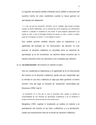8
La siguiente descripción debida a Rolando García (2000) es elocuente del
sustento teórico de estas condiciones cuando se busca generar un
aprendizaje por adaptación:
“(...) una vez que los encuentros “fortuitos” con la “realidad” (que incluye el propio
cuerpo) se tornan deliberados, con la construcción de los esquemas, las reiteraciones
conducen a anticipar el resultado de una acción. El gran progreso cognoscitivo que
realiza un niño, y que la Psicología Genética ha puesto en claro, consiste en poder
pasar de “lo empujé y se movió” a “si lo empujo se mueve”.”

Este análisis permite también advertir sobre la importancia y el
significado del principio de “no intervención” del docente en este
proceso: la situación a-didáctica es concebida como un momento de
aprendizaje (y no de enseñanza); los alumnos deben encontrar por sí
mismos relaciones entre sus elecciones y los resultados que obtienen.
3) La “no intervención” del maestro en relación al saber:
Una vez establecida la importancia y el significado de la no intervención
del maestro en la situación a-didáctica, queda aún por comprender que
la entrada en una fase a-didáctica es algo que debe gestionar el mismo
maestro. Esto dio lugar al concepto de “devolución” desarrollado por
Brousseau (1998, Cap.V):
“La devolución es el acto por el cual el enseñante hace aceptar al alumno la
responsabilidad de una situación de aprendizaje (a-didáctica) o de un problema y
acepta él mismo las consecuencias de esta transferencia.”

Margolinas (1993, capítulo I) (realizando un análisis en relación a la
participación del maestro en las fases a-didácticas y a la devolución),
señala una interpretación falsa de la noción de situación a-didáctica:

 